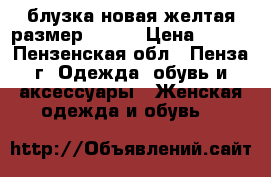 блузка новая желтая размер 52-54 › Цена ­ 500 - Пензенская обл., Пенза г. Одежда, обувь и аксессуары » Женская одежда и обувь   